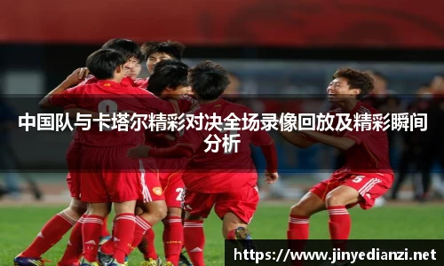 中国队与卡塔尔精彩对决全场录像回放及精彩瞬间分析
