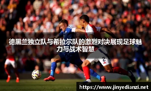 德黑兰独立队与希拉尔队的激烈对决展现足球魅力与战术智慧