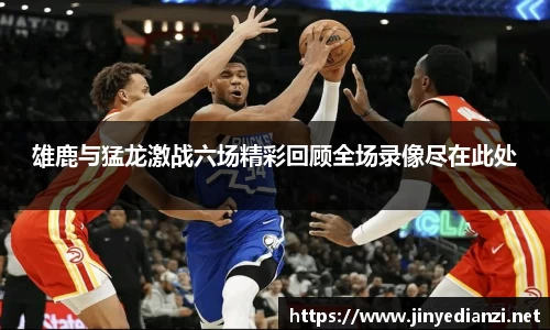 雄鹿与猛龙激战六场精彩回顾全场录像尽在此处