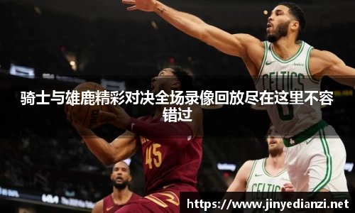 骑士与雄鹿精彩对决全场录像回放尽在这里不容错过